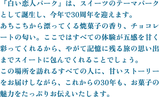 『白い恋人パーク』は、スイーツのテーマパークとして誕生し、今年で30周年を迎えます。あちこちから漂ってくる焼菓子の香り、チョコレートの匂い。ここではすべての体験が五感を甘く彩ってくれるから、やがて記憶に残る旅の思い出までスイートに包んでくれることでしょう。この場所を訪れるすべての人に、甘いストーリーをお届けしながら、これからの30年も、お菓子の魅力をたっぷりお伝えいたします。
