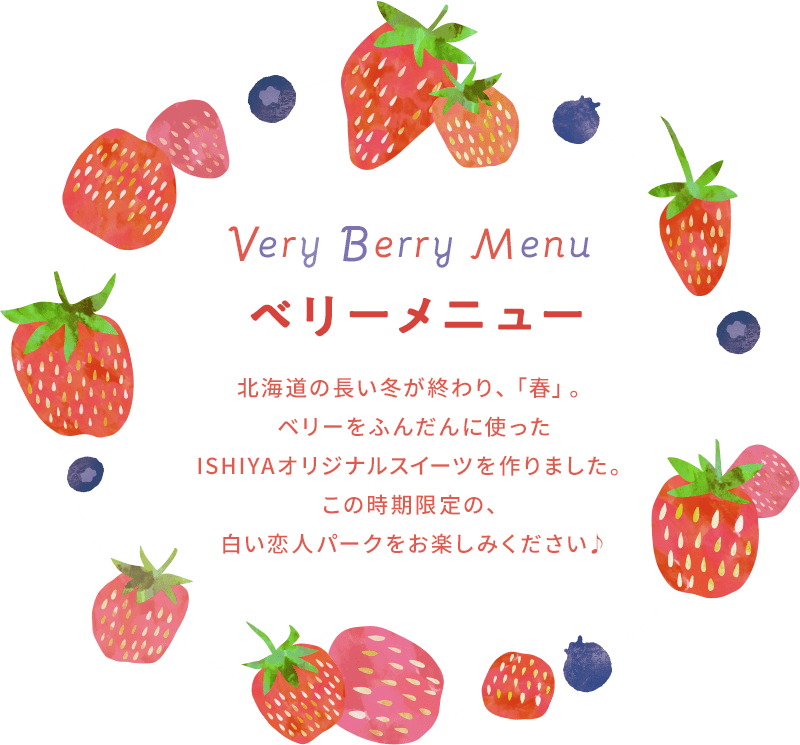 Very Berry Menu 北海道の長い冬が終わり、「春」。ベリーをふんだんに使ったISHIYAオリジナルスイーツを作りました。 この時期限定の、白い恋人パークをお楽しみください。